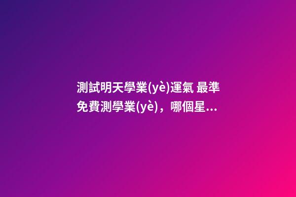 測試明天學業(yè)運氣 最準免費測學業(yè)，哪個星座網(wǎng)測試學業(yè)最準